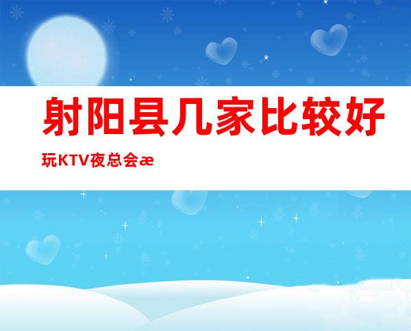 射阳县几家比较好玩KTV夜总会消费介绍！地址一览 – 盐城射阳商务KTV