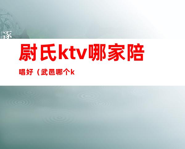 尉氏ktv哪家陪唱好（武邑哪个ktv有陪唱）