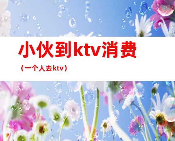 小伙到ktv消费（一个人去ktv）