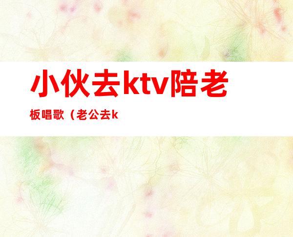 小伙去ktv陪老板唱歌（老公去ktv应酬找陪唱）