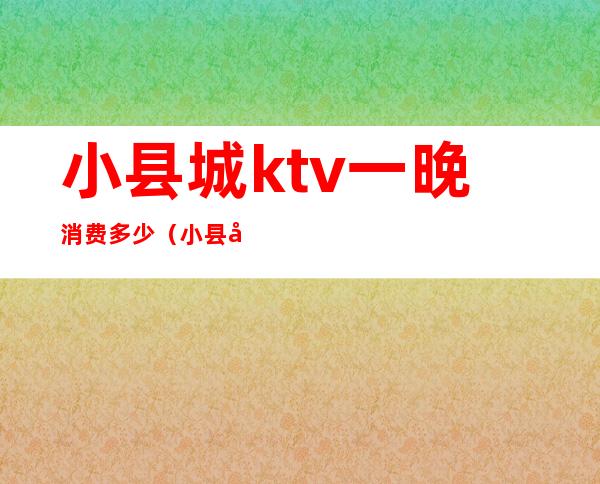 小县城ktv一晚消费多少（小县城开个ktv要投入多少钱）