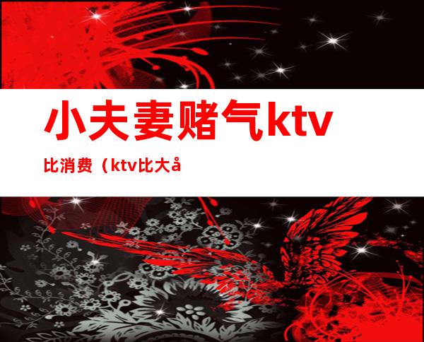 小夫妻赌气ktv比消费（ktv比大小玩骰子）