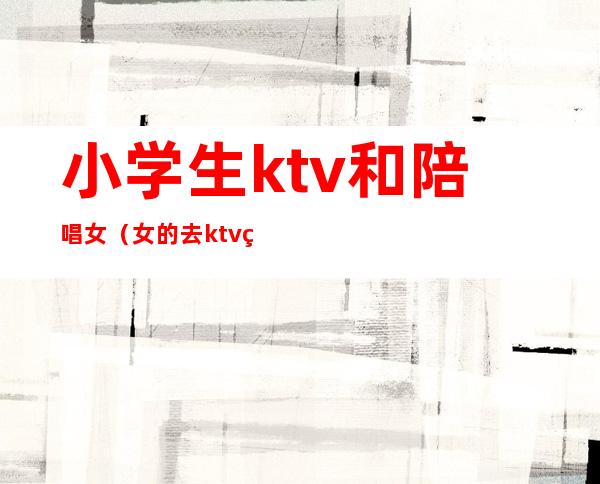 小学生ktv和陪唱女（女的去ktv点男的陪唱）