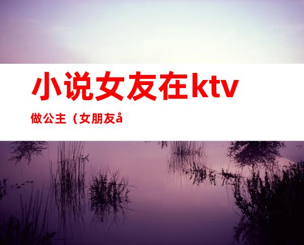 小说女友在ktv做公主（女朋友做ktv公主）