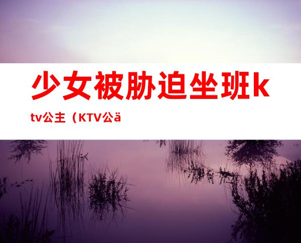 少女被胁迫坐班ktv公主（KTV公主会被抓吗）