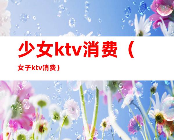 少女ktv消费（女子ktv消费）