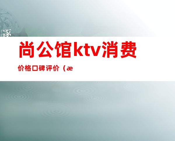 尚公馆ktv消费价格口碑评价（武汉尚公馆ktv上班怎么样）