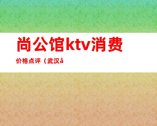 尚公馆ktv消费价格点评（武汉公馆ktv上班怎么样）