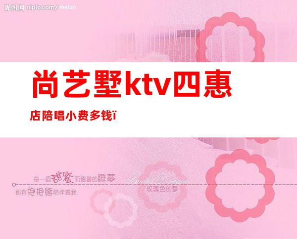 尚艺墅ktv四惠店陪唱小费多钱（尚艺墅ktv四惠店陪唱照片）