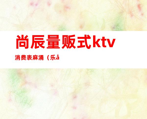 尚辰量贩式ktv消费表麻涌（乐尚ktv量贩）