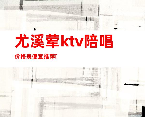 尤溪荤ktv陪唱价格表便宜推荐（清溪哪个ktv有陪酒的）