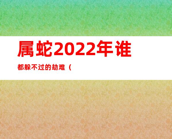 属蛇2022年谁都躲不过的劫难（2022属蛇今年有一难）