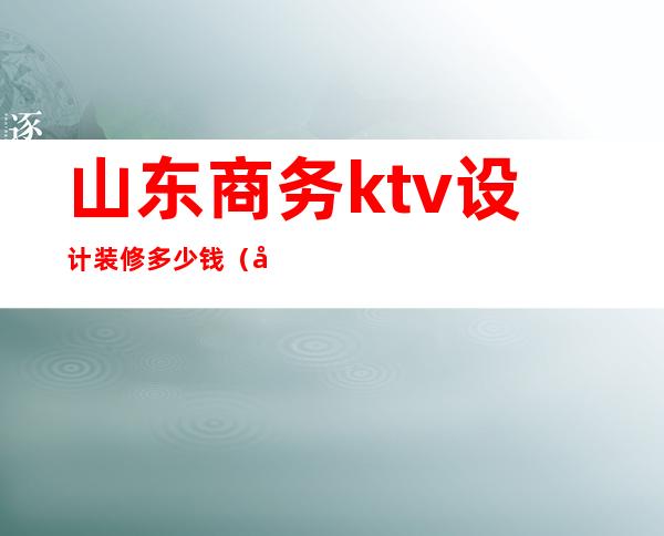 山东商务ktv设计装修多少钱（山东商务ktv设计装修多少钱一平方）