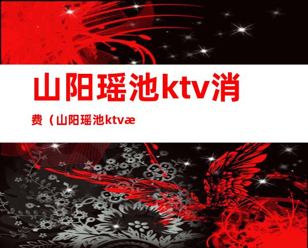 山阳瑶池ktv消费（山阳瑶池ktv服务）