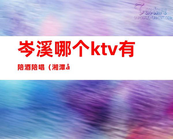 岑溪哪个ktv有陪酒陪唱（湘潭哪些ktv有陪唱）