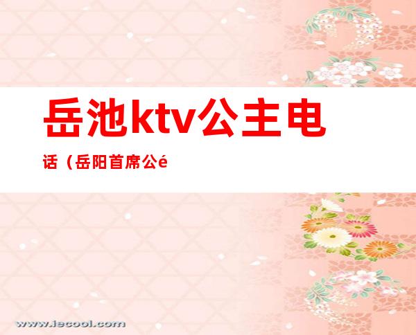 岳池ktv公主电话（岳阳首席公馆ktv有公主）