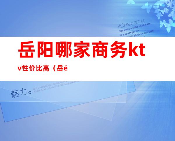 岳阳哪家商务ktv性价比高（岳阳商务ktv排行）