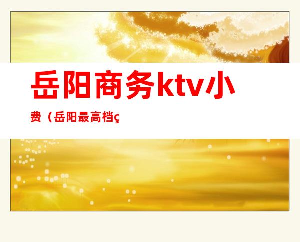 岳阳商务ktv小费（岳阳最高档的ktv）