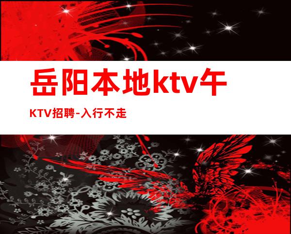 岳阳本地ktv午KTV招聘-入行不走弯路-本地夜总会KTV在线招聘