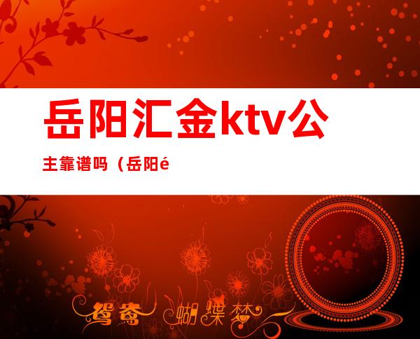 岳阳汇金ktv公主靠谱吗（岳阳金悦风情ktv）