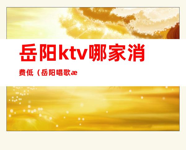 岳阳ktv哪家消费低（岳阳唱歌服务最好的ktv）