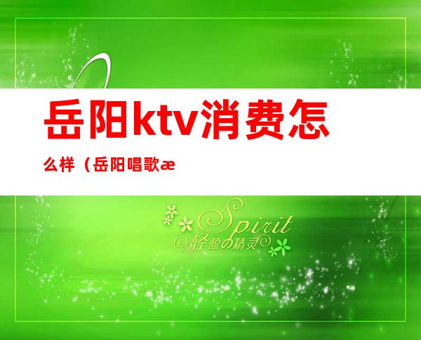 岳阳ktv消费怎么样（岳阳唱歌服务最好的ktv）