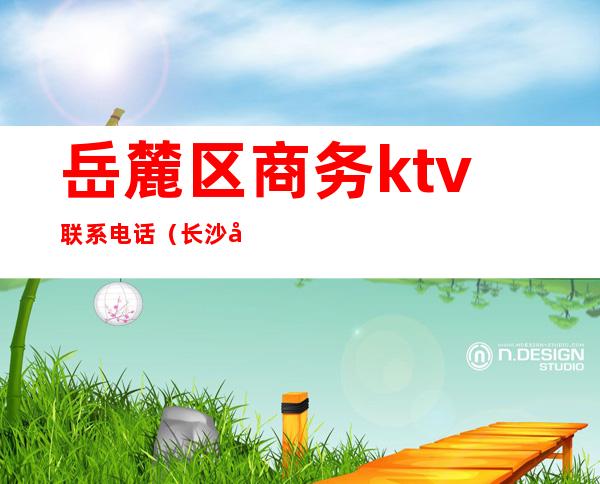 岳麓区商务ktv联系电话（长沙市岳麓区KTV）