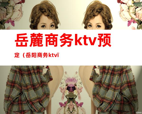 岳麓商务ktv预定（岳阳商务ktv）