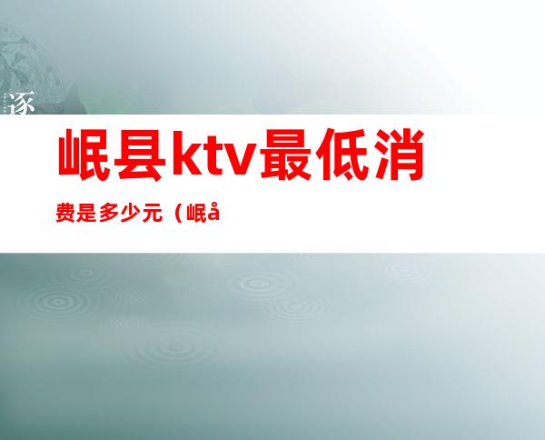 岷县ktv最低消费是多少元（岷县有哪些地方ktv）