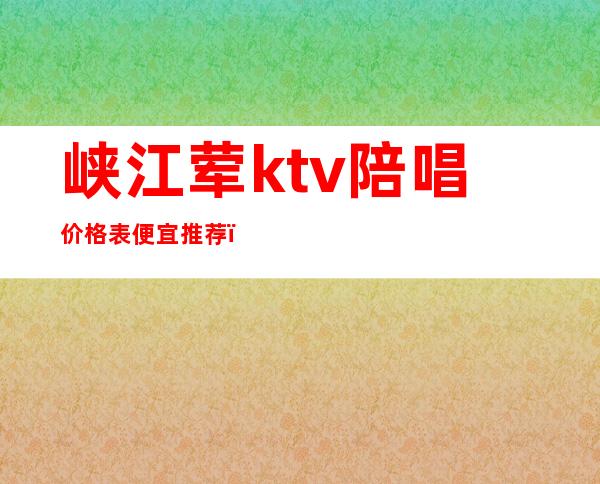 峡江荤ktv陪唱价格表便宜推荐（淇县有陪唱的KTV）