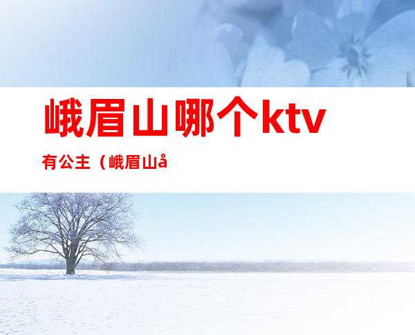 峨眉山哪个ktv有公主（峨眉山哪有出台的ktv）