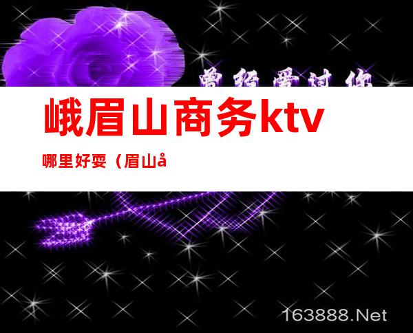 峨眉山商务ktv哪里好耍（眉山商务ktv消费一般多少）