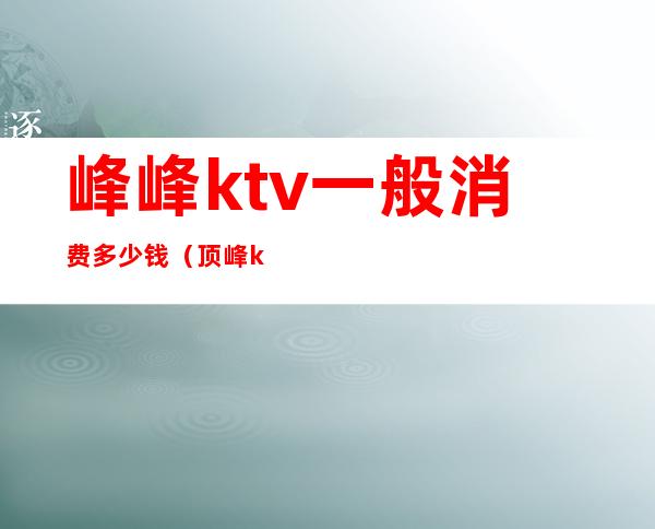 峰峰ktv一般消费多少钱（顶峰ktv电话）