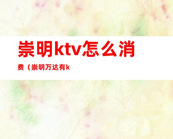 崇明ktv怎么消费（崇明万达有ktv吗）