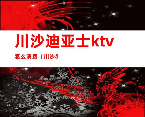 川沙迪亚士ktv怎么消费（川沙哪家KTV陪唱）