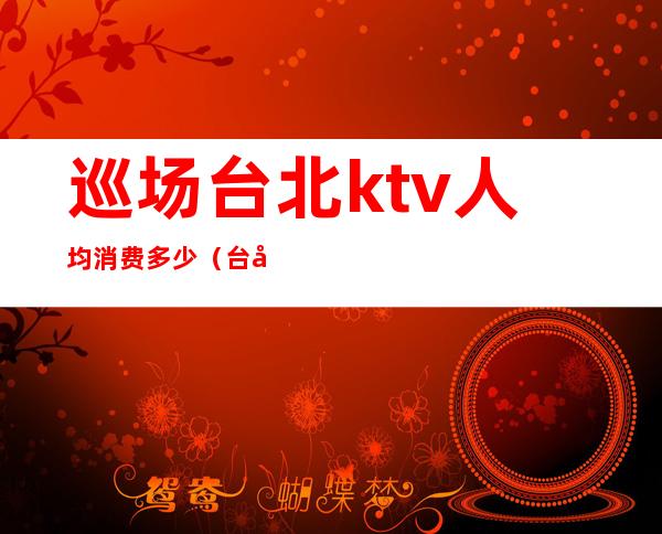 巡场台北ktv人均消费多少（台北ktv出台多少钱）