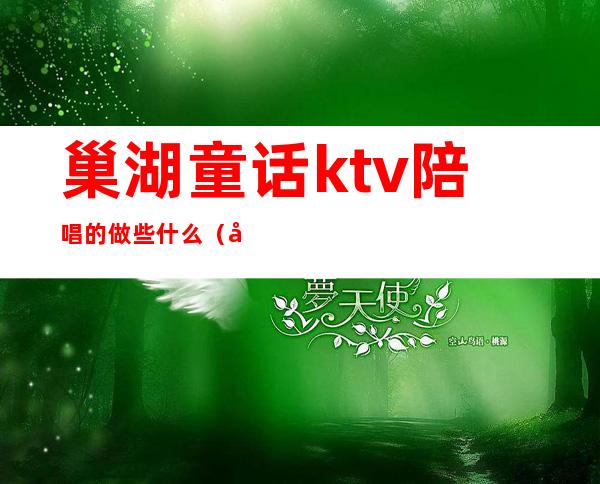 巢湖童话ktv陪唱的做些什么（巢湖哪个ktv陪酒的好）