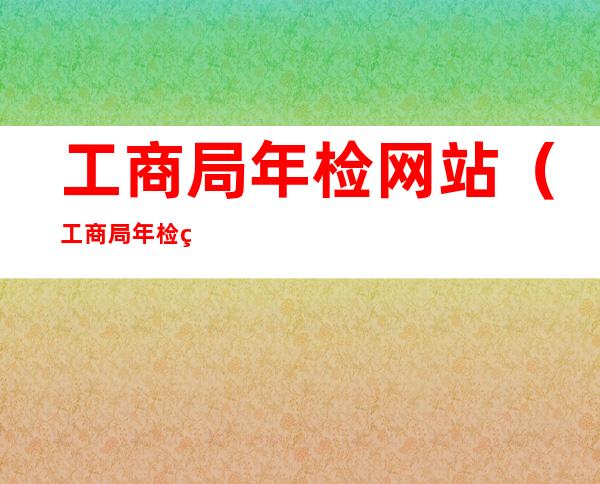 工商局年检网站（工商局年检网站查询）