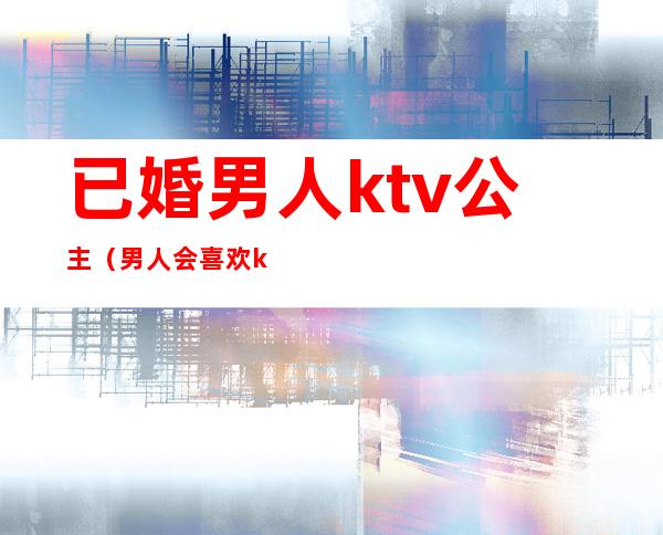 已婚男人ktv公主（男人会喜欢ktv的公主）