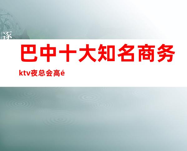 巴中十大知名商务ktv夜总会高颜子感受非凡体验