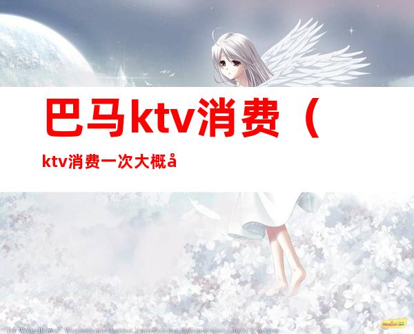 巴马ktv消费（ktv消费一次大概多少钱）