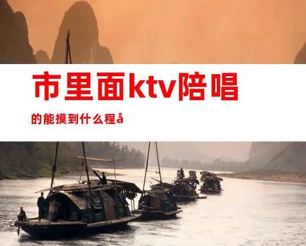 市里面ktv陪唱的能摸到什么程度（ktv陪唱的都到什么尺度）