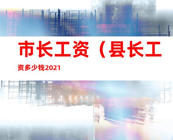 市长工资（县长工资多少钱2021）