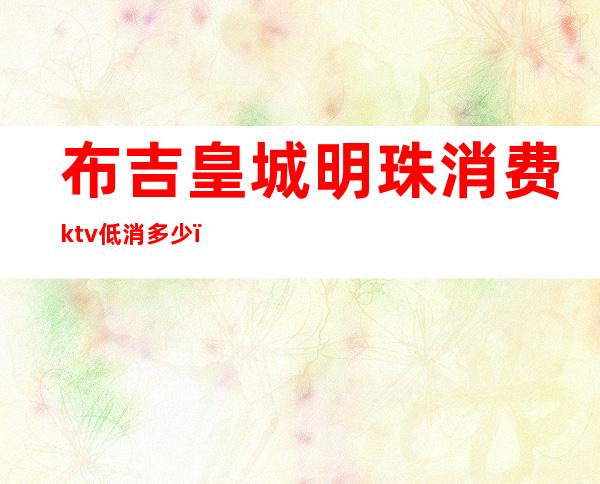 布吉皇城明珠消费ktv低消多少（东城明珠KTV）