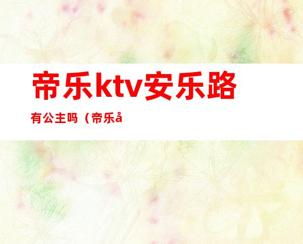 帝乐ktv安乐路有公主吗（帝乐宫KTV怎么样）