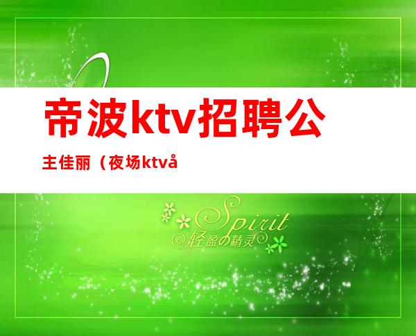 帝波ktv招聘公主佳丽（夜场ktv公主招聘）