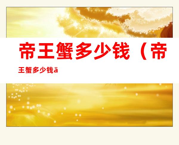 帝王蟹多少钱（帝王蟹多少钱一斤2021全国价格表）