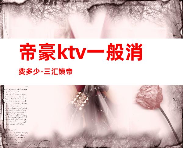 帝豪ktv一般消费多少-三汇镇帝豪ktv收费情况