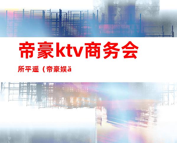 帝豪ktv商务会所平遥（帝豪娱乐会所ktv）