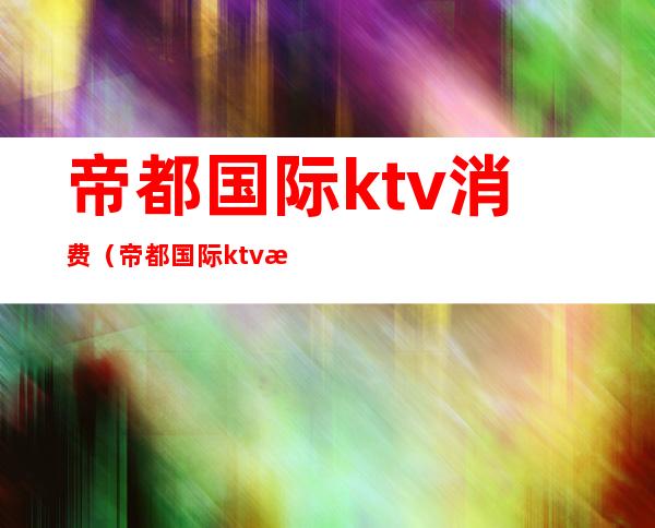 帝都国际ktv消费（帝都国际ktv消费怎么样）